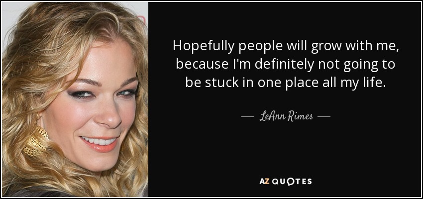 Hopefully people will grow with me, because I'm definitely not going to be stuck in one place all my life. - LeAnn Rimes