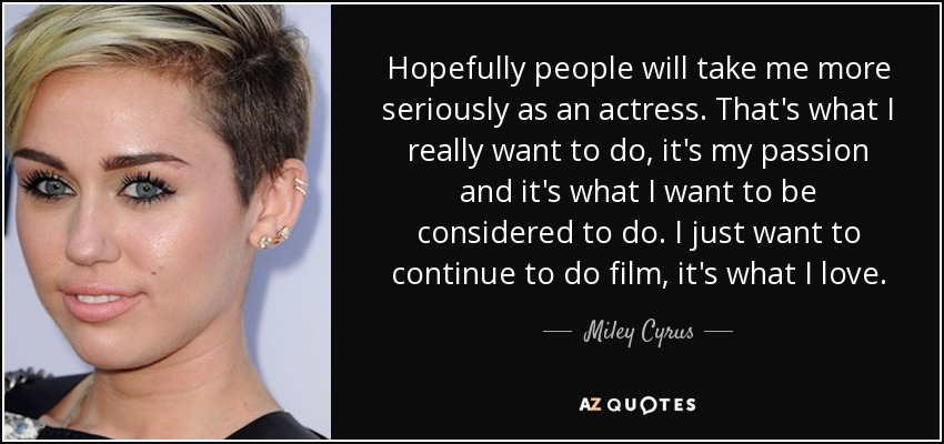 Hopefully people will take me more seriously as an actress. That's what I really want to do, it's my passion and it's what I want to be considered to do. I just want to continue to do film, it's what I love. - Miley Cyrus