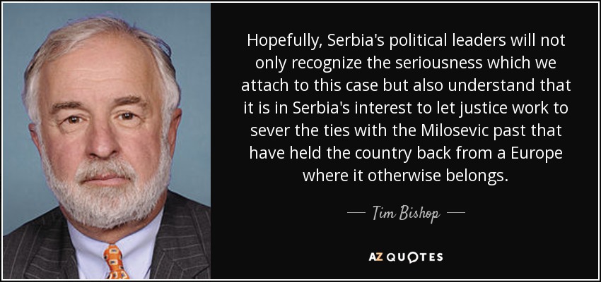 Hopefully, Serbia's political leaders will not only recognize the seriousness which we attach to this case but also understand that it is in Serbia's interest to let justice work to sever the ties with the Milosevic past that have held the country back from a Europe where it otherwise belongs. - Tim Bishop