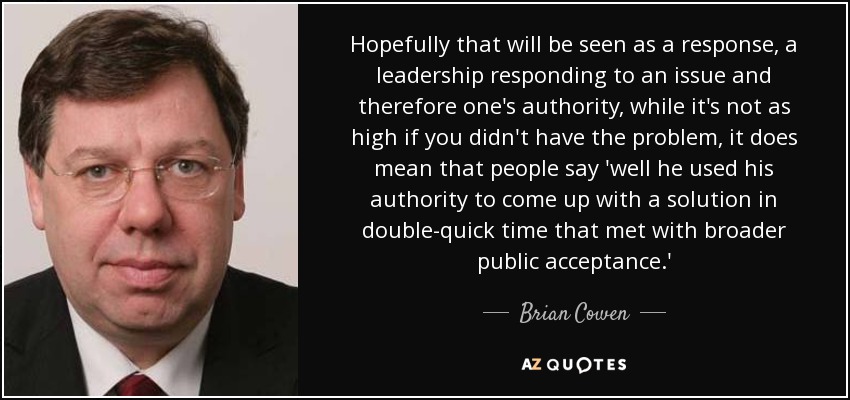 Hopefully that will be seen as a response, a leadership responding to an issue and therefore one's authority, while it's not as high if you didn't have the problem, it does mean that people say 'well he used his authority to come up with a solution in double-quick time that met with broader public acceptance.' - Brian Cowen