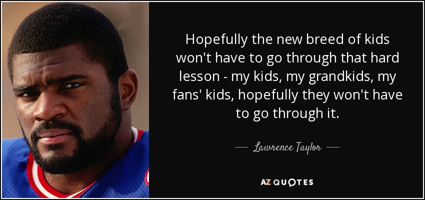 Hopefully the new breed of kids won't have to go through that hard lesson - my kids, my grandkids, my fans' kids, hopefully they won't have to go through it. - Lawrence Taylor