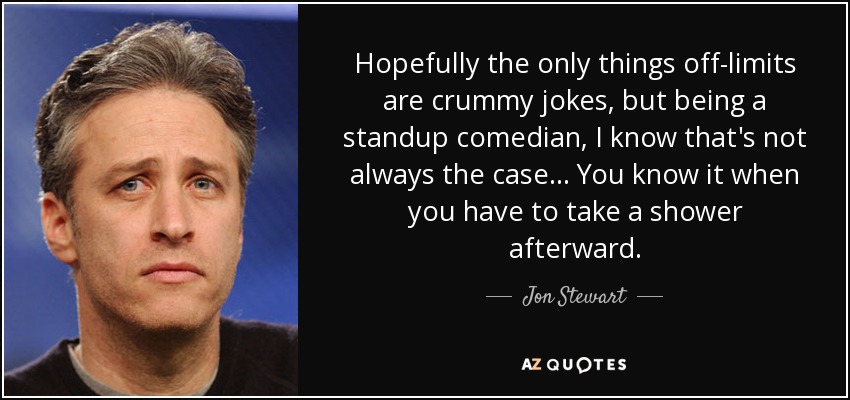 Hopefully the only things off-limits are crummy jokes, but being a standup comedian, I know that's not always the case... You know it when you have to take a shower afterward. - Jon Stewart