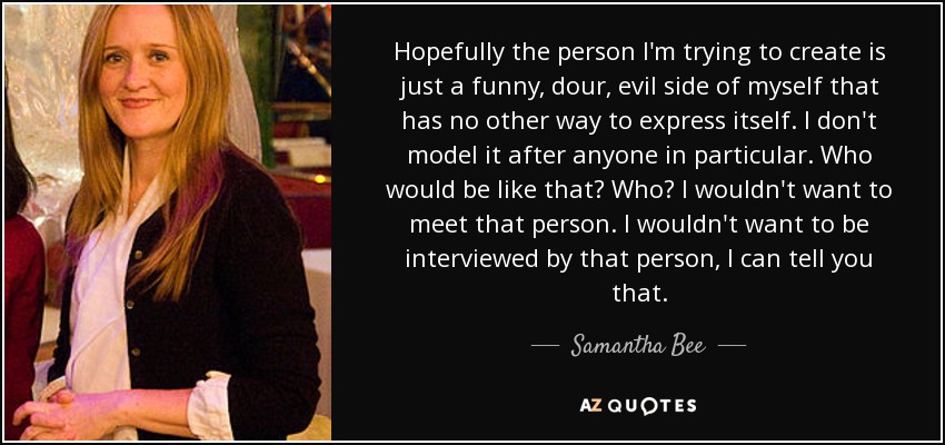 Hopefully the person I'm trying to create is just a funny, dour, evil side of myself that has no other way to express itself. I don't model it after anyone in particular. Who would be like that? Who? I wouldn't want to meet that person. I wouldn't want to be interviewed by that person, I can tell you that. - Samantha Bee