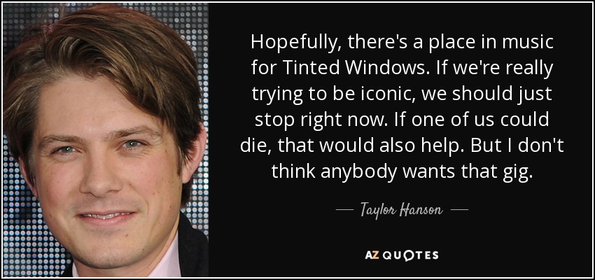 Hopefully, there's a place in music for Tinted Windows. If we're really trying to be iconic, we should just stop right now. If one of us could die, that would also help. But I don't think anybody wants that gig. - Taylor Hanson