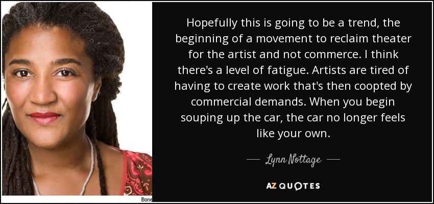 Hopefully this is going to be a trend, the beginning of a movement to reclaim theater for the artist and not commerce. I think there's a level of fatigue. Artists are tired of having to create work that's then coopted by commercial demands. When you begin souping up the car, the car no longer feels like your own. - Lynn Nottage