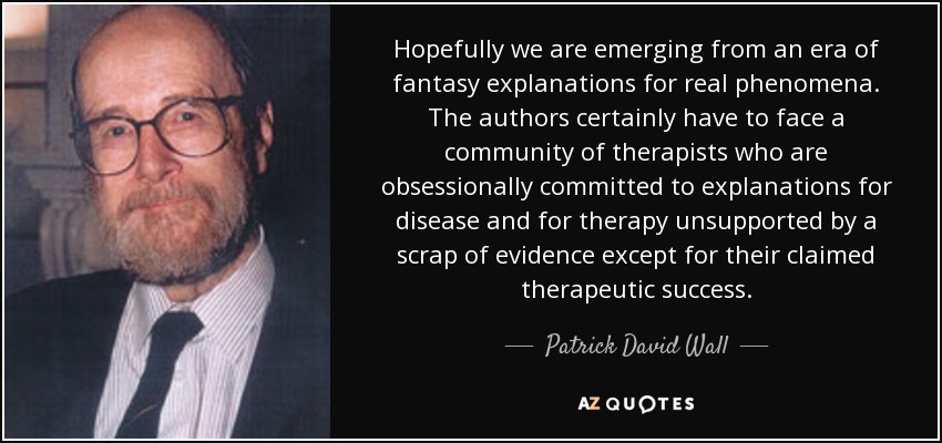 Hopefully we are emerging from an era of fantasy explanations for real phenomena. The authors certainly have to face a community of therapists who are obsessionally committed to explanations for disease and for therapy unsupported by a scrap of evidence except for their claimed therapeutic success. - Patrick David Wall