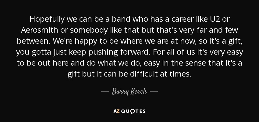 Hopefully we can be a band who has a career like U2 or Aerosmith or somebody like that but that's very far and few between. We're happy to be where we are at now, so it's a gift, you gotta just keep pushing forward. For all of us it's very easy to be out here and do what we do, easy in the sense that it's a gift but it can be difficult at times. - Barry Kerch