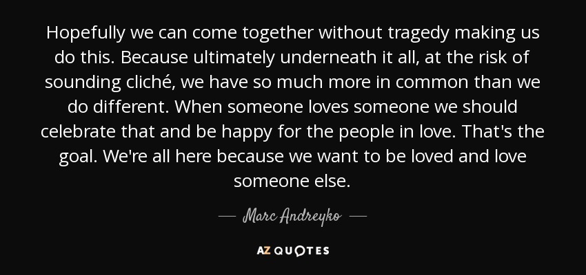 Hopefully we can come together without tragedy making us do this. Because ultimately underneath it all, at the risk of sounding cliché, we have so much more in common than we do different. When someone loves someone we should celebrate that and be happy for the people in love. That's the goal. We're all here because we want to be loved and love someone else. - Marc Andreyko