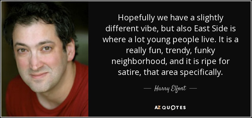 Hopefully we have a slightly different vibe, but also East Side is where a lot young people live. It is a really fun, trendy, funky neighborhood, and it is ripe for satire, that area specifically. - Harry Elfont