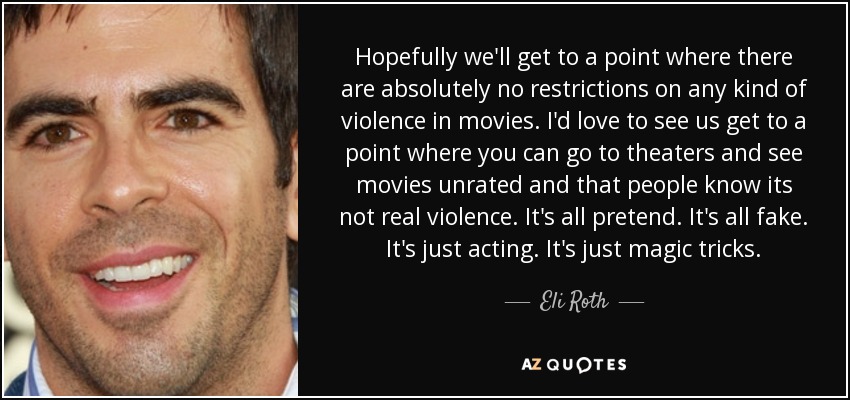 Hopefully we'll get to a point where there are absolutely no restrictions on any kind of violence in movies. I'd love to see us get to a point where you can go to theaters and see movies unrated and that people know its not real violence. It's all pretend. It's all fake. It's just acting. It's just magic tricks. - Eli Roth