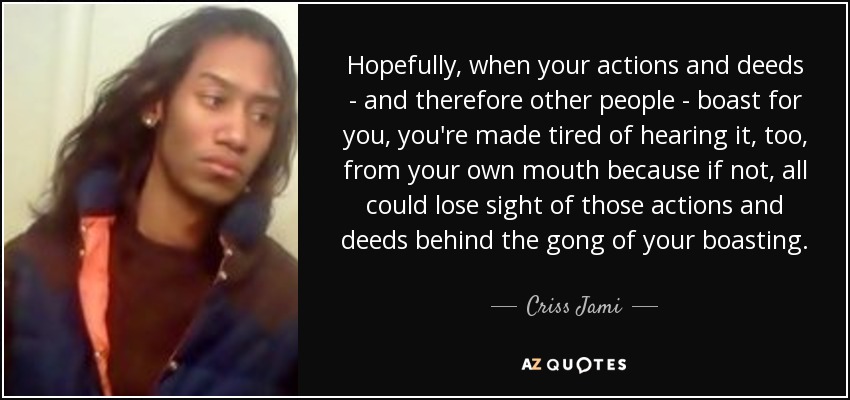 Hopefully, when your actions and deeds - and therefore other people - boast for you, you're made tired of hearing it, too, from your own mouth because if not, all could lose sight of those actions and deeds behind the gong of your boasting. - Criss Jami