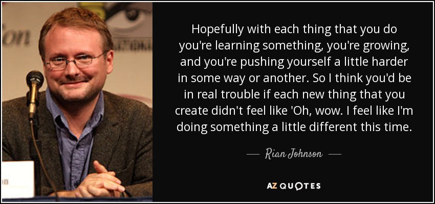 Hopefully with each thing that you do you're learning something, you're growing, and you're pushing yourself a little harder in some way or another. So I think you'd be in real trouble if each new thing that you create didn't feel like 'Oh, wow. I feel like I'm doing something a little different this time. - Rian Johnson