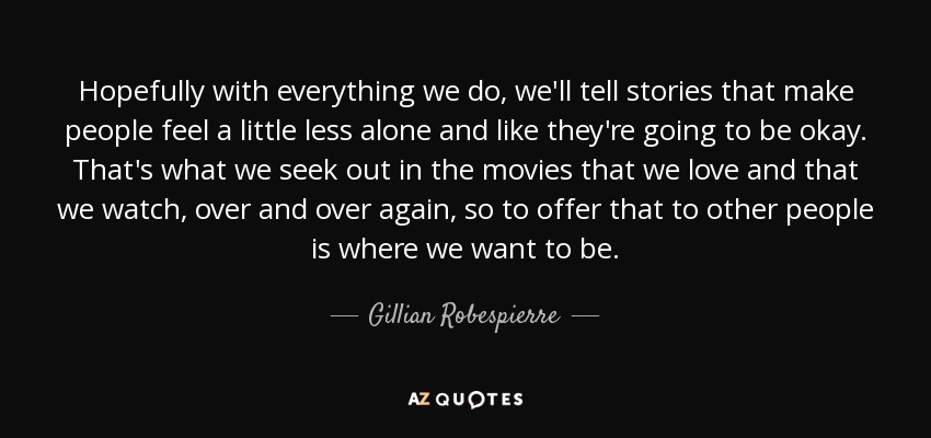 Hopefully with everything we do, we'll tell stories that make people feel a little less alone and like they're going to be okay. That's what we seek out in the movies that we love and that we watch, over and over again, so to offer that to other people is where we want to be. - Gillian Robespierre