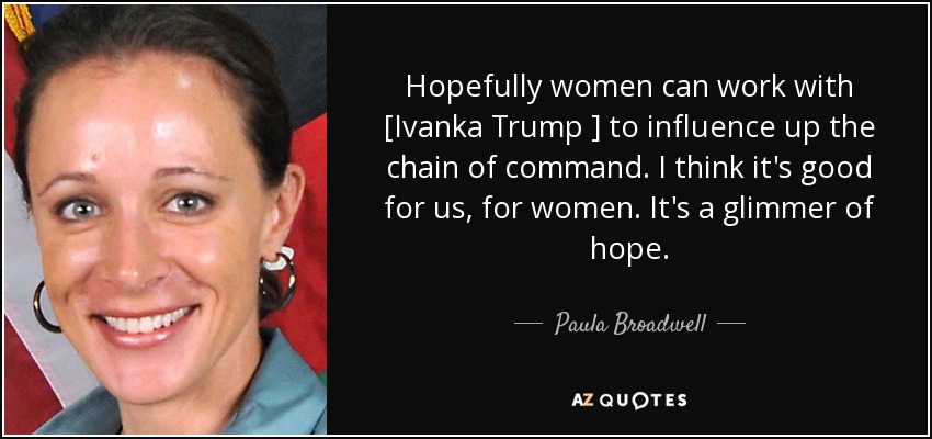 Hopefully women can work with [Ivanka Trump ] to influence up the chain of command. I think it's good for us, for women. It's a glimmer of hope. - Paula Broadwell