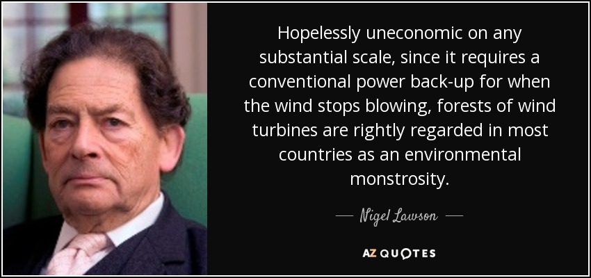 Hopelessly uneconomic on any substantial scale, since it requires a conventional power back-up for when the wind stops blowing, forests of wind turbines are rightly regarded in most countries as an environmental monstrosity. - Nigel Lawson