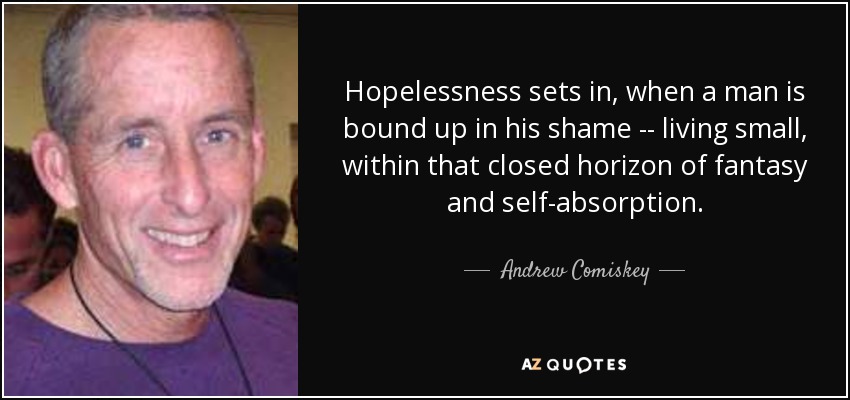 Hopelessness sets in, when a man is bound up in his shame -- living small, within that closed horizon of fantasy and self-absorption. - Andrew Comiskey