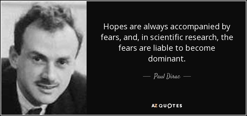Hopes are always accompanied by fears, and, in scientific research, the fears are liable to become dominant. - Paul Dirac