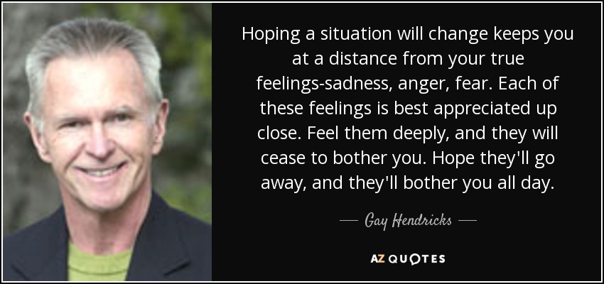 Hoping a situation will change keeps you at a distance from your true feelings-sadness, anger, fear. Each of these feelings is best appreciated up close. Feel them deeply, and they will cease to bother you. Hope they'll go away, and they'll bother you all day. - Gay Hendricks