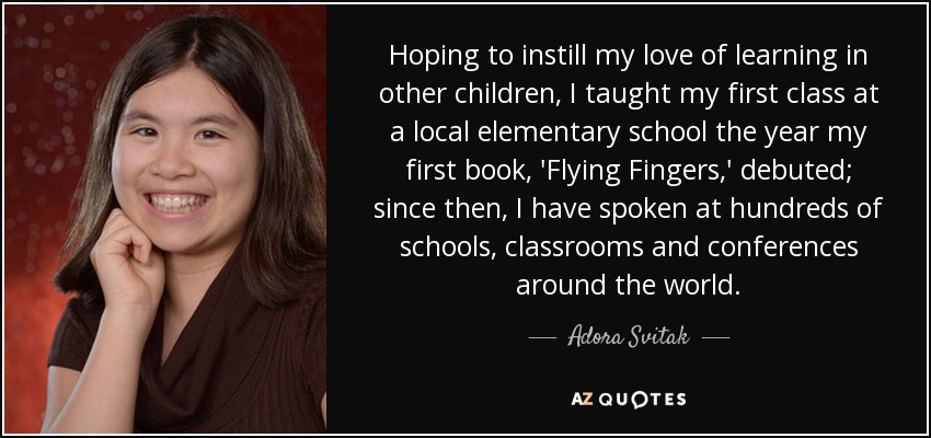 Hoping to instill my love of learning in other children, I taught my first class at a local elementary school the year my first book, 'Flying Fingers,' debuted; since then, I have spoken at hundreds of schools, classrooms and conferences around the world. - Adora Svitak