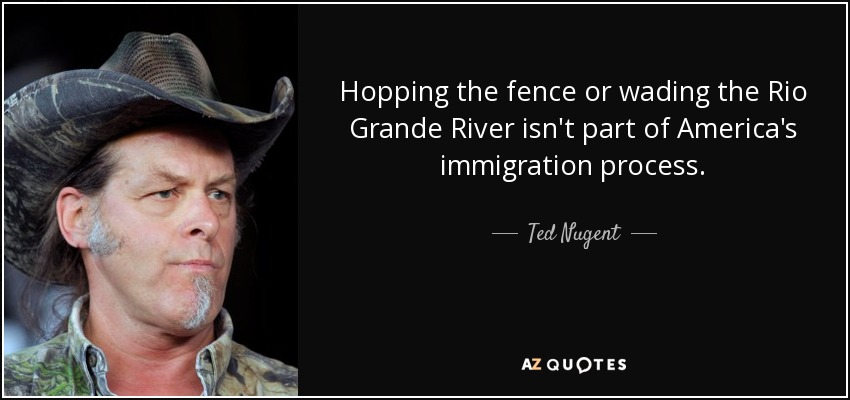 Hopping the fence or wading the Rio Grande River isn't part of America's immigration process. - Ted Nugent