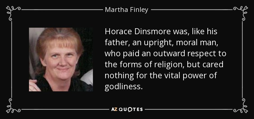 Horace Dinsmore was, like his father, an upright, moral man, who paid an outward respect to the forms of religion, but cared nothing for the vital power of godliness. - Martha Finley