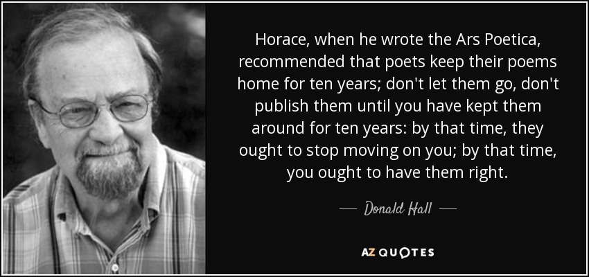 Horace, when he wrote the Ars Poetica, recommended that poets keep their poems home for ten years; don't let them go, don't publish them until you have kept them around for ten years: by that time, they ought to stop moving on you; by that time, you ought to have them right. - Donald Hall