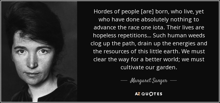 Hordes of people [are] born, who live, yet who have done absolutely nothing to advance the race one iota. Their lives are hopeless repetitions… Such human weeds clog up the path, drain up the energies and the resources of this little earth. We must clear the way for a better world; we must cultivate our garden. - Margaret Sanger