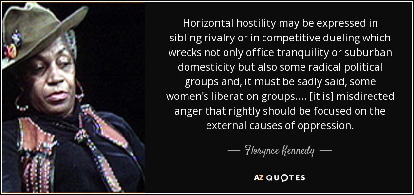 Horizontal hostility may be expressed in sibling rivalry or in competitive dueling which wrecks not only office tranquility or suburban domesticity but also some radical political groups and, it must be sadly said, some women's liberation groups. ... [it is] misdirected anger that rightly should be focused on the external causes of oppression. - Florynce Kennedy