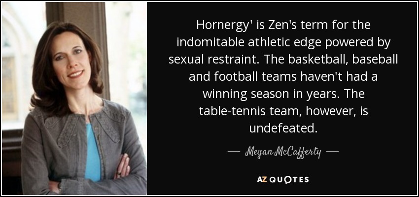 Hornergy' is Zen's term for the indomitable athletic edge powered by sexual restraint. The basketball, baseball and football teams haven't had a winning season in years. The table-tennis team, however, is undefeated. - Megan McCafferty