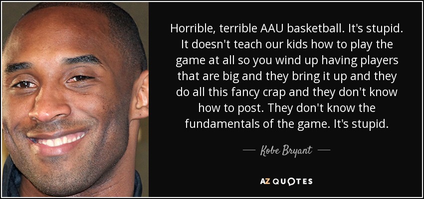 Horrible, terrible AAU basketball. It's stupid. It doesn't teach our kids how to play the game at all so you wind up having players that are big and they bring it up and they do all this fancy crap and they don't know how to post. They don't know the fundamentals of the game. It's stupid. - Kobe Bryant