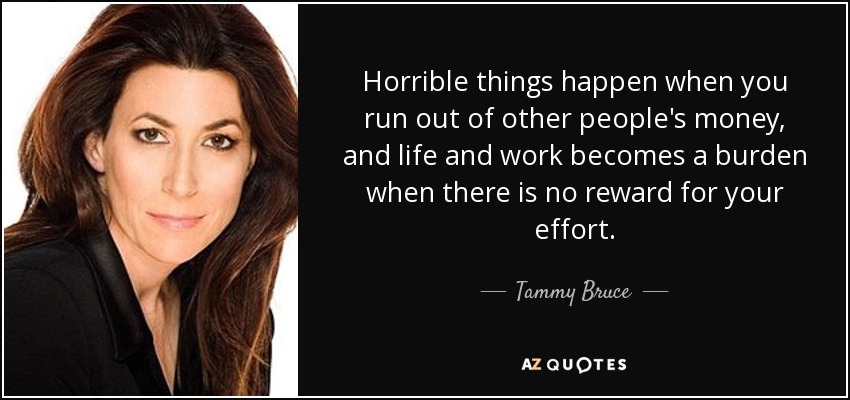 Horrible things happen when you run out of other people's money, and life and work becomes a burden when there is no reward for your effort. - Tammy Bruce