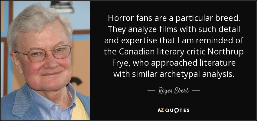 Horror fans are a particular breed. They analyze films with such detail and expertise that I am reminded of the Canadian literary critic Northrup Frye, who approached literature with similar archetypal analysis. - Roger Ebert