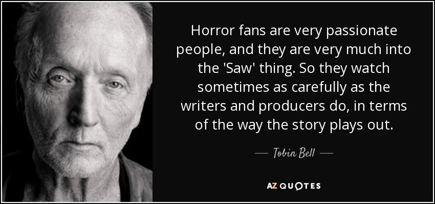 Horror fans are very passionate people, and they are very much into the 'Saw' thing. So they watch sometimes as carefully as the writers and producers do, in terms of the way the story plays out. - Tobin Bell