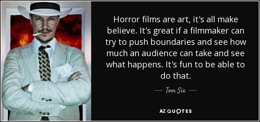 Horror films are art, it's all make believe. It's great if a filmmaker can try to push boundaries and see how much an audience can take and see what happens. It's fun to be able to do that. - Tom Six