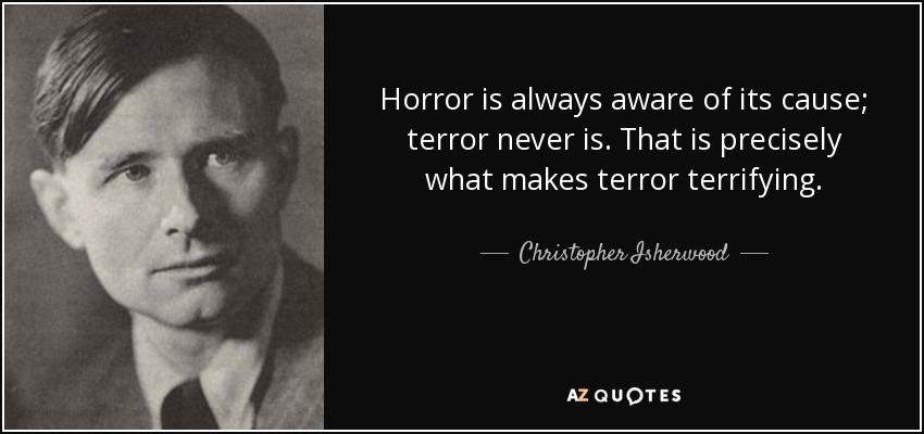 Horror is always aware of its cause; terror never is. That is precisely what makes terror terrifying. - Christopher Isherwood