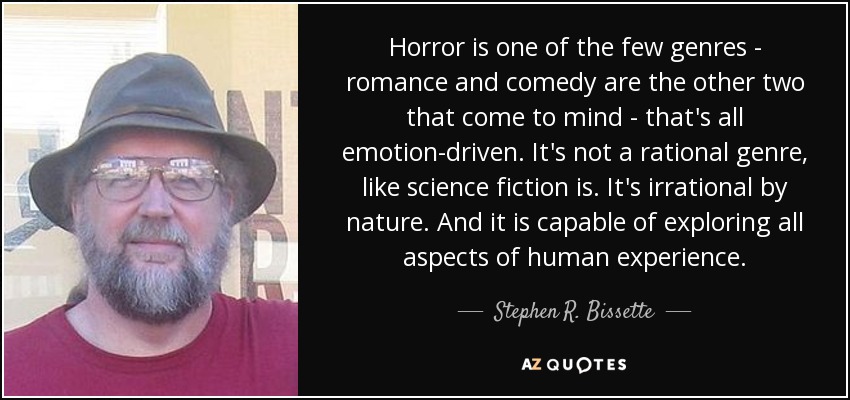 Horror is one of the few genres - romance and comedy are the other two that come to mind - that's all emotion-driven. It's not a rational genre, like science fiction is. It's irrational by nature. And it is capable of exploring all aspects of human experience. - Stephen R. Bissette