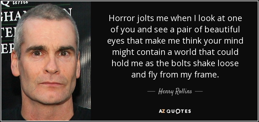 Horror jolts me when I look at one of you and see a pair of beautiful eyes that make me think your mind might contain a world that could hold me as the bolts shake loose and fly from my frame. - Henry Rollins