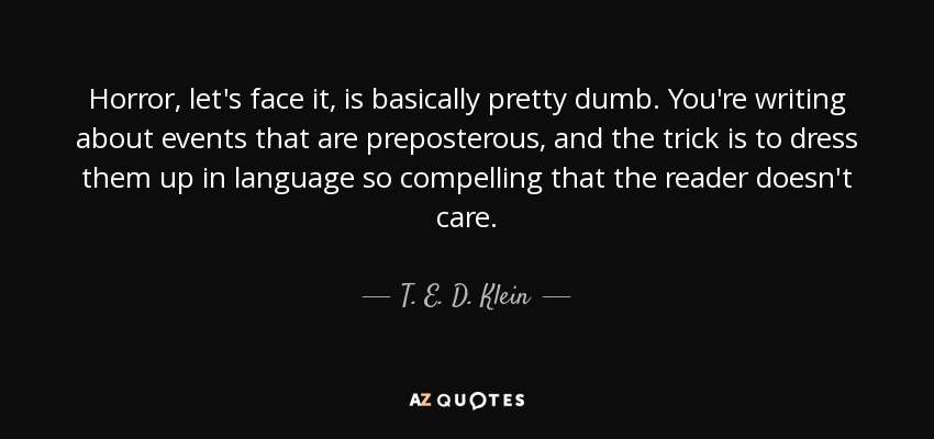 Horror, let's face it, is basically pretty dumb. You're writing about events that are preposterous, and the trick is to dress them up in language so compelling that the reader doesn't care. - T. E. D. Klein