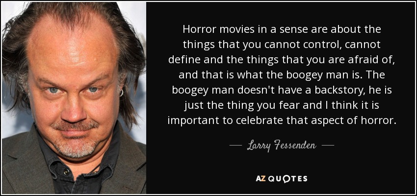 Horror movies in a sense are about the things that you cannot control, cannot define and the things that you are afraid of, and that is what the boogey man is. The boogey man doesn't have a backstory, he is just the thing you fear and I think it is important to celebrate that aspect of horror. - Larry Fessenden