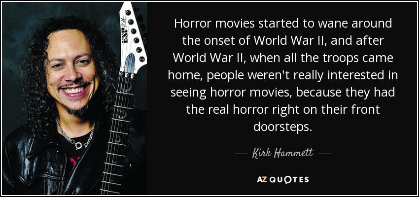 Horror movies started to wane around the onset of World War II, and after World War II, when all the troops came home, people weren't really interested in seeing horror movies, because they had the real horror right on their front doorsteps. - Kirk Hammett