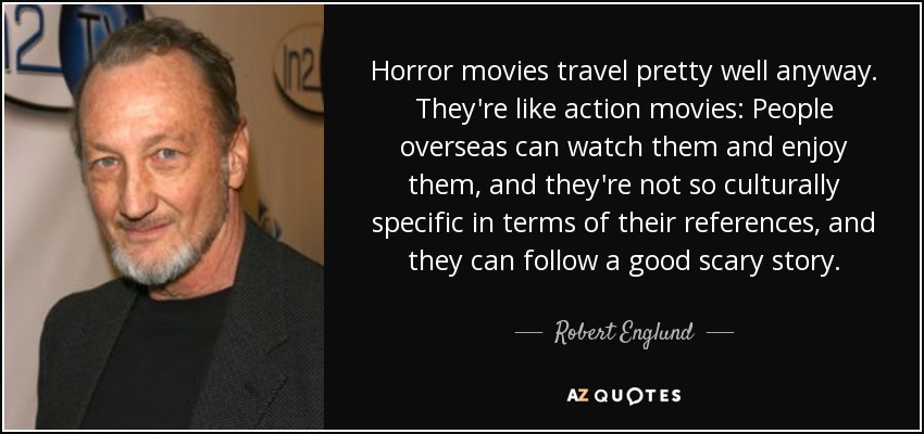 Horror movies travel pretty well anyway. They're like action movies: People overseas can watch them and enjoy them, and they're not so culturally specific in terms of their references, and they can follow a good scary story. - Robert Englund