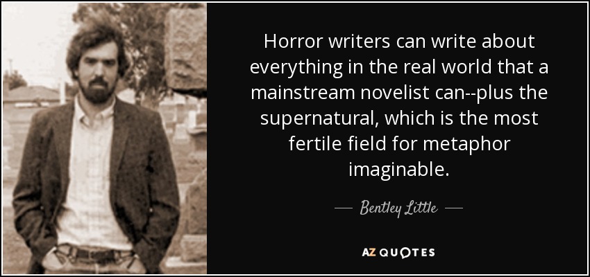 Horror writers can write about everything in the real world that a mainstream novelist can--plus the supernatural, which is the most fertile field for metaphor imaginable. - Bentley Little