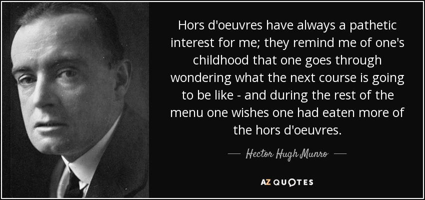 Hors d'oeuvres have always a pathetic interest for me; they remind me of one's childhood that one goes through wondering what the next course is going to be like - and during the rest of the menu one wishes one had eaten more of the hors d'oeuvres. - Hector Hugh Munro