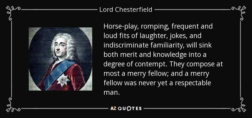 Horse-play, romping, frequent and loud fits of laughter, jokes, and indiscriminate familiarity, will sink both merit and knowledge into a degree of contempt. They compose at most a merry fellow; and a merry fellow was never yet a respectable man. - Lord Chesterfield