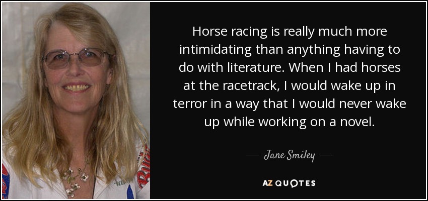 Horse racing is really much more intimidating than anything having to do with literature. When I had horses at the racetrack, I would wake up in terror in a way that I would never wake up while working on a novel. - Jane Smiley