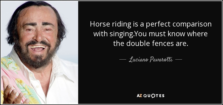 Horse riding is a perfect comparison with singing.You must know where the double fences are. - Luciano Pavarotti