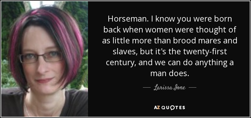 Horseman. I know you were born back when women were thought of as little more than brood mares and slaves, but it's the twenty-first century, and we can do anything a man does. - Larissa Ione