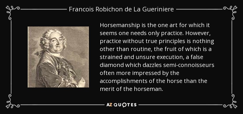 Horsemanship is the one art for which it seems one needs only practice. However, practice without true principles is nothing other than routine, the fruit of which is a strained and unsure execution, a false diamond which dazzles semi-connoisseurs often more impressed by the accomplishments of the horse than the merit of the horseman. - Francois Robichon de La Gueriniere