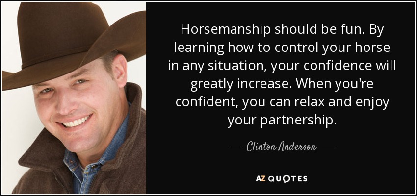 Horsemanship should be fun. By learning how to control your horse in any situation, your confidence will greatly increase. When you're confident, you can relax and enjoy your partnership. - Clinton Anderson