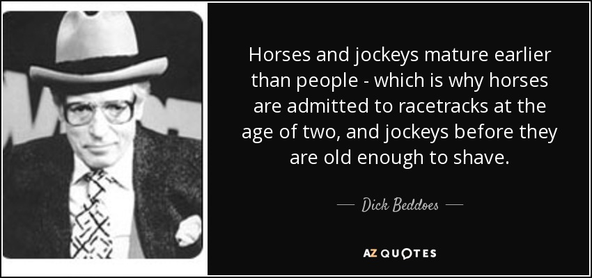 Horses and jockeys mature earlier than people - which is why horses are admitted to racetracks at the age of two, and jockeys before they are old enough to shave. - Dick Beddoes